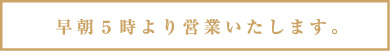 早朝５時より営業いたします。